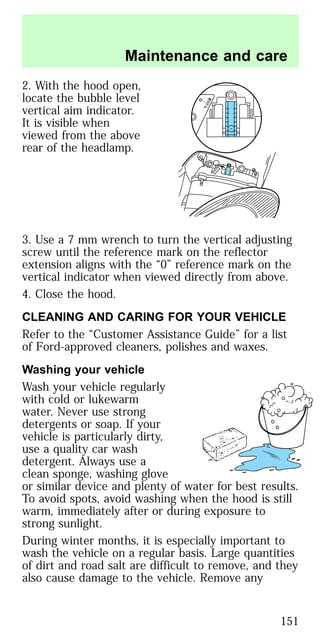 2. With the hood open,
locate the bubble level
vertical aim indicator.
It is visible when
viewed from the above
rear of the headlamp.
3. Use a 7 mm wrench to turn the vertical adjusting
screw until the reference mark on the reflector
extension aligns with the “0” reference mark on the
vertical indicator when viewed directly from above.
4. Close the hood.
CLEANING AND CARING FOR YOUR VEHICLE
Refer to the “Customer Assistance Guide” for a list
of Ford-approved cleaners, polishes and waxes.
Washing your vehicle
Wash your vehicle regularly
with cold or lukewarm
water. Never use strong
detergents or soap. If your
vehicle is particularly dirty,
use a quality car wash
detergent. Always use a
clean sponge, washing glove
or similar device and plenty of water for best results.
To avoid spots, avoid washing when the hood is still
warm, immediately after or during exposure to
strong sunlight.
During winter months, it is especially important to
wash the vehicle on a regular basis. Large quantities
of dirt and road salt are difficult to remove, and they
also cause damage to the vehicle. Remove any
R
L
O
Maintenance and care
151
 