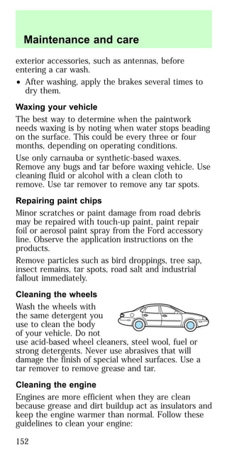 exterior accessories, such as antennas, before
entering a car wash.
• After washing, apply the brakes several times to
dry them.
Waxing your vehicle
The best way to determine when the paintwork
needs waxing is by noting when water stops beading
on the surface. This could be every three or four
months, depending on operating conditions.
Use only carnauba or synthetic-based waxes.
Remove any bugs and tar before waxing vehicle. Use
cleaning fluid or alcohol with a clean cloth to
remove. Use tar remover to remove any tar spots.
Repairing paint chips
Minor scratches or paint damage from road debris
may be repaired with touch-up paint, paint repair
foil or aerosol paint spray from the Ford accessory
line. Observe the application instructions on the
products.
Remove particles such as bird droppings, tree sap,
insect remains, tar spots, road salt and industrial
fallout immediately.
Cleaning the wheels
Wash the wheels with
the same detergent you
use to clean the body
of your vehicle. Do not
use acid-based wheel cleaners, steel wool, fuel or
strong detergents. Never use abrasives that will
damage the finish of special wheel surfaces. Use a
tar remover to remove grease and tar.
Cleaning the engine
Engines are more efficient when they are clean
because grease and dirt buildup act as insulators and
keep the engine warmer than normal. Follow these
guidelines to clean your engine:
Maintenance and care
152
 