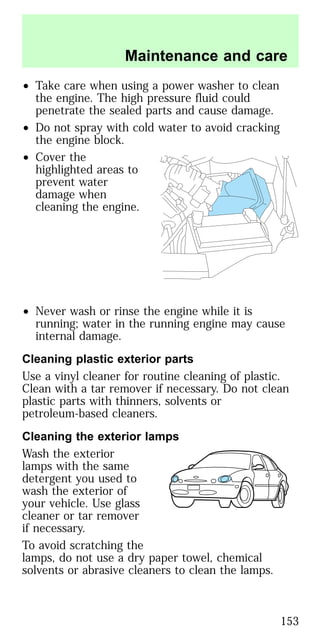 • Take care when using a power washer to clean
the engine. The high pressure fluid could
penetrate the sealed parts and cause damage.
• Do not spray with cold water to avoid cracking
the engine block.
• Cover the
highlighted areas to
prevent water
damage when
cleaning the engine.
• Never wash or rinse the engine while it is
running; water in the running engine may cause
internal damage.
Cleaning plastic exterior parts
Use a vinyl cleaner for routine cleaning of plastic.
Clean with a tar remover if necessary. Do not clean
plastic parts with thinners, solvents or
petroleum-based cleaners.
Cleaning the exterior lamps
Wash the exterior
lamps with the same
detergent you used to
wash the exterior of
your vehicle. Use glass
cleaner or tar remover
if necessary.
To avoid scratching the
lamps, do not use a dry paper towel, chemical
solvents or abrasive cleaners to clean the lamps.
Maintenance and care
153
 