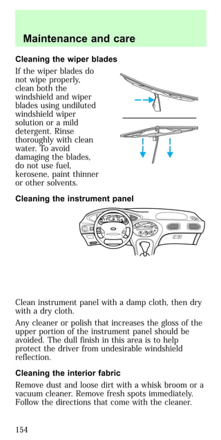 Cleaning the wiper blades
If the wiper blades do
not wipe properly,
clean both the
windshield and wiper
blades using undiluted
windshield wiper
solution or a mild
detergent. Rinse
thoroughly with clean
water. To avoid
damaging the blades,
do not use fuel,
kerosene, paint thinner
or other solvents.
Cleaning the instrument panel
Clean instrument panel with a damp cloth, then dry
with a dry cloth.
Any cleaner or polish that increases the gloss of the
upper portion of the instrument panel should be
avoided. The dull finish in this area is to help
protect the driver from undesirable windshield
reflection.
Cleaning the interior fabric
Remove dust and loose dirt with a whisk broom or a
vacuum cleaner. Remove fresh spots immediately.
Follow the directions that come with the cleaner.
BASS
TREB
BAL
FADE
REW FFEJECT
1
2 3 4 5 6
w TAPE SIDE TAPE
R-DEF
TUNE
SEEK
SCAN
AM
FM
MH
LO
HI
OFF
A/C
MAX
A/C
VENT
VOL
PUSH-ON
w
STFM 12
AMC
BL RF
E
F
C
H
FUEL DOOR>
SERVICE
ENGINE
SOON LOW
COOLANT
THEFT
10
20
30
40
50
60
70
80
90
100
120
20
60
100
140
180
P R N D 2 1
MPH km/h
0
0 0 0 0
0 0 0 0 0
P!
BRAKE
+–
110
CRUISE
RPMx1000
ABS
O/D
OFF
REAR
LAMP
OUT
PREMIUM UNLEADED
FUEL RECOMMENDED
0
1
2
3
4
5
6
7
8
Maintenance and care
154
 