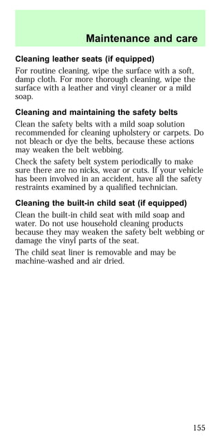 Cleaning leather seats (if equipped)
For routine cleaning, wipe the surface with a soft,
damp cloth. For more thorough cleaning, wipe the
surface with a leather and vinyl cleaner or a mild
soap.
Cleaning and maintaining the safety belts
Clean the safety belts with a mild soap solution
recommended for cleaning upholstery or carpets. Do
not bleach or dye the belts, because these actions
may weaken the belt webbing.
Check the safety belt system periodically to make
sure there are no nicks, wear or cuts. If your vehicle
has been involved in an accident, have all the safety
restraints examined by a qualified technician.
Cleaning the built-in child seat (if equipped)
Clean the built-in child seat with mild soap and
water. Do not use household cleaning products
because they may weaken the safety belt webbing or
damage the vinyl parts of the seat.
The child seat liner is removable and may be
machine-washed and air dried.
Maintenance and care
155
 