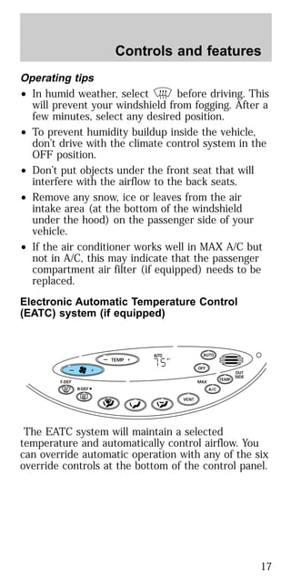 Operating tips
• In humid weather, select before driving. This
will prevent your windshield from fogging. After a
few minutes, select any desired position.
• To prevent humidity buildup inside the vehicle,
don’t drive with the climate control system in the
OFF position.
• Don’t put objects under the front seat that will
interfere with the airflow to the back seats.
• Remove any snow, ice or leaves from the air
intake area (at the bottom of the windshield
under the hood) on the passenger side of your
vehicle.
• If the air conditioner works well in MAX A/C but
not in A/C, this may indicate that the passenger
compartment air filter (if equipped) needs to be
replaced.
Electronic Automatic Temperature Control
(EATC) system (if equipped)
The EATC system will maintain a selected
temperature and automatically control airflow. You
can override automatic operation with any of the six
override controls at the bottom of the control panel.
TEMP
— + OFF
AUTO
TEMP
OUT
SIDE
A/C
MAXF-DEF
R-DEF
AUTO
VENT
F— +
Controls and features
17
 