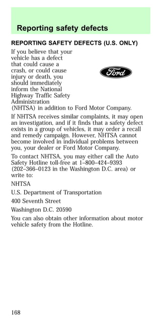 REPORTING SAFETY DEFECTS (U.S. ONLY)
If you believe that your
vehicle has a defect
that could cause a
crash, or could cause
injury or death, you
should immediately
inform the National
Highway Traffic Safety
Administration
(NHTSA) in addition to Ford Motor Company.
If NHTSA receives similar complaints, it may open
an investigation, and if it finds that a safety defect
exists in a group of vehicles, it may order a recall
and remedy campaign. However, NHTSA cannot
become involved in individual problems between
you, your dealer or Ford Motor Company.
To contact NHTSA, you may either call the Auto
Safety Hotline toll-free at 1–800–424–9393
(202–366–0123 in the Washington D.C. area) or
write to:
NHTSA
U.S. Department of Transportation
400 Seventh Street
Washington D.C. 20590
You can also obtain other information about motor
vehicle safety from the Hotline.
Reporting safety defects
168
 