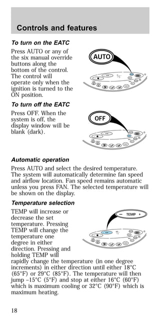 To turn on the EATC
Press AUTO or any of
the six manual override
buttons along the
bottom of the control.
The control will
operate only when the
ignition is turned to the
ON position.
To turn off the EATC
Press OFF. When the
system is off, the
display window will be
blank (dark).
Automatic operation
Press AUTO and select the desired temperature.
The system will automatically determine fan speed
and airflow location. Fan speed remains automatic
unless you press FAN. The selected temperature will
be shown on the display.
Temperature selection
TEMP will increase or
decrease the set
temperature. Pressing
TEMP will change the
temperature one
degree in either
direction. Pressing and
holding TEMP will
rapidly change the temperature (in one degree
increments) in either direction until either 18°C
(65°F) or 29°C (85°F). The temperature will then
jump –15°C (5°F) and stop at either 16°C (60°F)
which is maximum cooling or 32°C (90°F) which is
maximum heating.
TEMP
— + OFF
AUTO
TEMP
OUT
SIDE
A/C
MAXF-DEF
R-DEF
VENT
AUTO
AUTO
F— +
TEMP
— + OFF
AUTO
TEMP
OUT
SIDE
A/C
MAXF-DEF
R-DEF
VENT
OFF
— +
TEMP
— + OFF
AUTO
TEMP
OUT
SIDE
A/C
MAXF-DEF
R-DEF
AUTO
VENT
TEMP
F— +
— +
Controls and features
18
 