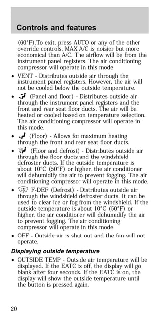 (60°F).To exit, press AUTO or any of the other
override controls. MAX A/C is noisier but more
economical than A/C. The airflow will be from the
instrument panel registers. The air conditioning
compressor will operate in this mode.
• VENT - Distributes outside air through the
instrument panel registers. However, the air will
not be cooled below the outside temperature.
• (Panel and floor) - Distributes outside air
through the instrument panel registers and the
front and rear seat floor ducts. The air will be
heated or cooled based on temperature selection.
The air conditioning compressor will operate in
this mode.
• (Floor) - Allows for maximum heating
through the front and rear seat floor ducts.
• (Floor and defrost) - Distributes outside air
through the floor ducts and the windshield
defroster ducts. If the outside temperature is
about 10°C (50°F) or higher, the air conditioner
will dehumidify the air to prevent fogging. The air
conditioning compressor will operate in this mode.
• F-DEF (Defrost) - Distributes outside air
through the windshield defroster ducts. It can be
used to clear ice or fog from the windshield. If the
outside temperature is about 10°C (50°F) or
higher, the air conditioner will dehumidify the air
to prevent fogging. The air conditioning
compressor will operate in this mode.
• OFF - Outside air is shut out and the fan will not
operate.
Displaying outside temperature
• OUTSIDE TEMP - Outside air temperature will be
displayed. If the EATC is off, the display will go
blank after four seconds. If the EATC is on, the
display will show the outside temperature until
the button is pressed again.
Controls and features
20
 
