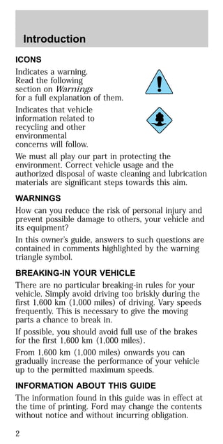 ICONS
Indicates a warning.
Read the following
section on Warnings
for a full explanation of them.
Indicates that vehicle
information related to
recycling and other
environmental
concerns will follow.
We must all play our part in protecting the
environment. Correct vehicle usage and the
authorized disposal of waste cleaning and lubrication
materials are significant steps towards this aim.
WARNINGS
How can you reduce the risk of personal injury and
prevent possible damage to others, your vehicle and
its equipment?
In this owner’s guide, answers to such questions are
contained in comments highlighted by the warning
triangle symbol.
BREAKING-IN YOUR VEHICLE
There are no particular breaking-in rules for your
vehicle. Simply avoid driving too briskly during the
first 1,600 km (1,000 miles) of driving. Vary speeds
frequently. This is necessary to give the moving
parts a chance to break in.
If possible, you should avoid full use of the brakes
for the first 1,600 km (1,000 miles).
From 1,600 km (1,000 miles) onwards you can
gradually increase the performance of your vehicle
up to the permitted maximum speeds.
INFORMATION ABOUT THIS GUIDE
The information found in this guide was in effect at
the time of printing. Ford may change the contents
without notice and without incurring obligation.
Introduction
2
 