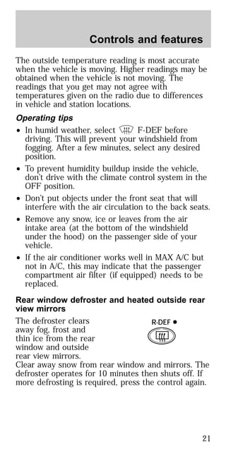 The outside temperature reading is most accurate
when the vehicle is moving. Higher readings may be
obtained when the vehicle is not moving. The
readings that you get may not agree with
temperatures given on the radio due to differences
in vehicle and station locations.
Operating tips
• In humid weather, select F-DEF before
driving. This will prevent your windshield from
fogging. After a few minutes, select any desired
position.
• To prevent humidity buildup inside the vehicle,
don’t drive with the climate control system in the
OFF position.
• Don’t put objects under the front seat that will
interfere with the air circulation to the back seats.
• Remove any snow, ice or leaves from the air
intake area (at the bottom of the windshield
under the hood) on the passenger side of your
vehicle.
• If the air conditioner works well in MAX A/C but
not in A/C, this may indicate that the passenger
compartment air filter (if equipped) needs to be
replaced.
Rear window defroster and heated outside rear
view mirrors
The defroster clears
away fog, frost and
thin ice from the rear
window and outside
rear view mirrors.
Clear away snow from rear window and mirrors. The
defroster operates for 10 minutes then shuts off. If
more defrosting is required, press the control again.
R-DEF
Controls and features
21
 