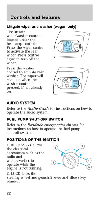 Liftgate wiper and washer (wagon only)
The liftgate
wiper/washer control is
located under the
headlamp controls.
Press the wiper control
to activate the rear
wiper. Press control
again to turn off the
wiper.
Press the washer
control to activate rear
washer. The wiper will
come on when the
washer control is
pressed, if not already
on.
AUDIO SYSTEM
Refer to the Audio Guide for instructions on how to
operate the audio system.
FUEL PUMP SHUT-OFF SWITCH
Refer to the Roadside emergencies chapter for
instructions on how to operate the fuel pump
shut-off switch.
POSITIONS OF THE IGNITION
1. ACCESSORY allows
the electrical
accessories such as the
radio and
wipers/washer to
operate while the
engine is not running.
2. LOCK locks the
steering wheel and gearshift lever and allows key
removal.
1
2
3
4
5
Controls and features
22
 