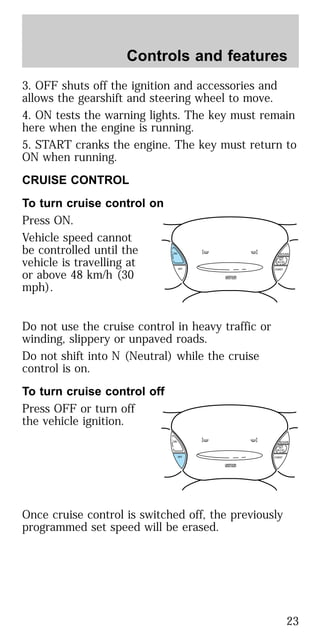 3. OFF shuts off the ignition and accessories and
allows the gearshift and steering wheel to move.
4. ON tests the warning lights. The key must remain
here when the engine is running.
5. START cranks the engine. The key must return to
ON when running.
CRUISE CONTROL
To turn cruise control on
Press ON.
Vehicle speed cannot
be controlled until the
vehicle is travelling at
or above 48 km/h (30
mph).
Do not use the cruise control in heavy traffic or
winding, slippery or unpaved roads.
Do not shift into N (Neutral) while the cruise
control is on.
To turn cruise control off
Press OFF or turn off
the vehicle ignition.
Once cruise control is switched off, the previously
programmed set speed will be erased.
ON
OFF COAST
RESUME
SET
ACCEL
ON
OFF COAST
RESUME
SET
ACCEL
Controls and features
23
 