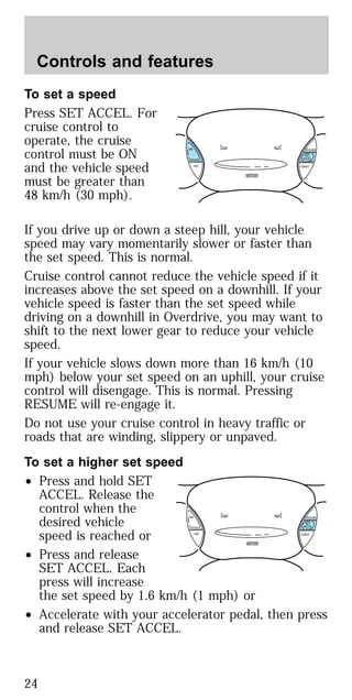 To set a speed
Press SET ACCEL. For
cruise control to
operate, the cruise
control must be ON
and the vehicle speed
must be greater than
48 km/h (30 mph).
If you drive up or down a steep hill, your vehicle
speed may vary momentarily slower or faster than
the set speed. This is normal.
Cruise control cannot reduce the vehicle speed if it
increases above the set speed on a downhill. If your
vehicle speed is faster than the set speed while
driving on a downhill in Overdrive, you may want to
shift to the next lower gear to reduce your vehicle
speed.
If your vehicle slows down more than 16 km/h (10
mph) below your set speed on an uphill, your cruise
control will disengage. This is normal. Pressing
RESUME will re-engage it.
Do not use your cruise control in heavy traffic or
roads that are winding, slippery or unpaved.
To set a higher set speed
• Press and hold SET
ACCEL. Release the
control when the
desired vehicle
speed is reached or
• Press and release
SET ACCEL. Each
press will increase
the set speed by 1.6 km/h (1 mph) or
• Accelerate with your accelerator pedal, then press
and release SET ACCEL.
ON
OFF COAST
RESUME
SET
ACCEL
ON
OFF COAST
RESUME
SET
ACCEL
Controls and features
24
 
