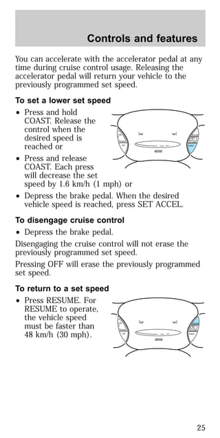 You can accelerate with the accelerator pedal at any
time during cruise control usage. Releasing the
accelerator pedal will return your vehicle to the
previously programmed set speed.
To set a lower set speed
• Press and hold
COAST. Release the
control when the
desired speed is
reached or
• Press and release
COAST. Each press
will decrease the set
speed by 1.6 km/h (1 mph) or
• Depress the brake pedal. When the desired
vehicle speed is reached, press SET ACCEL.
To disengage cruise control
• Depress the brake pedal.
Disengaging the cruise control will not erase the
previously programmed set speed.
Pressing OFF will erase the previously programmed
set speed.
To return to a set speed
• Press RESUME. For
RESUME to operate,
the vehicle speed
must be faster than
48 km/h (30 mph).
ON
OFF COAST
RESUME
SET
ACCEL
ON
OFF COAST
RESUME
SET
ACCEL
Controls and features
25
 