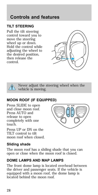 TILT STEERING
Pull the tilt steering
control toward you to
move the steering
wheel up or down.
Hold the control while
adjusting the wheel to
the desired position,
then release the
control.
Never adjust the steering wheel when the
vehicle is moving.
MOON ROOF (IF EQUIPPED)
Press SLIDE to open
and close moon roof.
Press AUTO and
release to open
completely with one
touch.
Press UP or DN on the
TILT control to tilt
moon roof when closed.
Sliding shade
The moon roof has a sliding shade that you can
open or close when the moon roof is closed.
DOME LAMPS AND MAP LAMPS
The front dome lamp is located overhead between
the driver and passenger seats. If the vehicle is
equipped with a moon roof, the dome lamp is
located behind the moon roof.
TILT
UP
LIGHT LIGHT
AUTO
DN
SLIDE
Controls and features
28
 