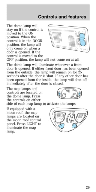 The dome lamp will
stay on if the control is
moved to the ON
position. When the
control is in the DOOR
position, the lamp will
only come on when a
door is opened. If the
control is moved to the
OFF position, the lamp will not come on at all.
The dome lamp will illuminate whenever a front
door is opened. If either front door has been opened
from the outside, the lamp will remain on for 25
seconds after the door is shut. If any other door has
been opened from the inside, the lamp will shut off
immediately after the door is closed.
The map lamps and
controls are located on
the dome lamp. Press
the controls on either
side of each map lamp to activate the lamps.
If equipped with a
moon roof, the map
lamps are located on
the moon roof control
panel. Press LIGHT to
illuminate the map
lamp.
OFFDOORON
TILT
LIGHT
LIGHT
SLIDE
Controls and features
29
 