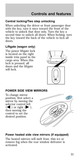 Central locking/Two step unlocking
When unlocking the driver or front passenger door
with the key, turn it once toward the front of the
vehicle to unlock that door only. Turn the key a
second time to unlock all doors. When locking, turn
the key toward the back of the vehicle to lock all
doors.
Liftgate (wagon only)
The power liftgate lock
is located on the right
inside trim panel in the
cargo area. When this
lock is pressed, all
doors and the liftgate
will lock.
POWER SIDE VIEW MIRRORS
To change mirror
position, first select a
mirror by moving the
selector control left
( ) or right ( ),
then moving the
control to set the
desired position.
Power heated side view mirrors (if equipped)
The heated mirrors will melt frost, thin ice or
remove fog when the rear window defroster is
activated.
Controls and features
31
 