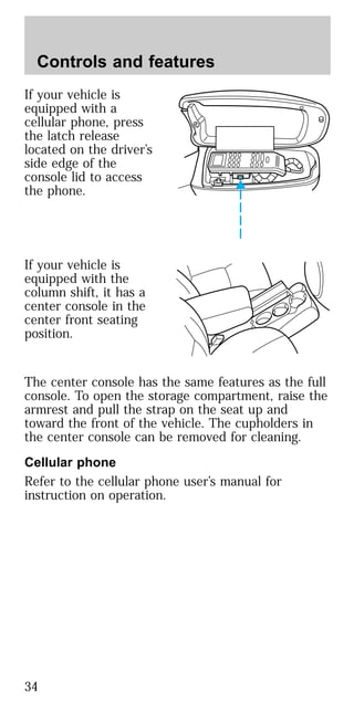 If your vehicle is
equipped with a
cellular phone, press
the latch release
located on the driver’s
side edge of the
console lid to access
the phone.
If your vehicle is
equipped with the
column shift, it has a
center console in the
center front seating
position.
The center console has the same features as the full
console. To open the storage compartment, raise the
armrest and pull the strap on the seat up and
toward the front of the vehicle. The cupholders in
the center console can be removed for cleaning.
Cellular phone
Refer to the cellular phone user’s manual for
instruction on operation.
Controls and features
34
 