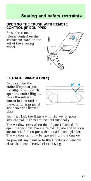 OPENING THE TRUNK WITH REMOTE
CONTROL (IF EQUIPPED)
Press the remote
release control on the
instrument panel to the
left of the steering
wheel.
LIFTGATE (WAGON ONLY)
You can open the
entire liftgate or just
the liftgate window. To
open the entire liftgate,
press the release
button hidden under
the exterior trim panel
just above the license
plate.
You must lock the liftgate with the key or power
lock control; it does not lock automatically.
The window locks when the liftgate is locked. To
open the window, make sure the liftgate and window
are unlocked, then press the outside lock cylinder.
The window can only be opened from the outside.
To prevent any damage to the liftgate and window,
close them completely before driving.
Seating and safety restraints
37
 
