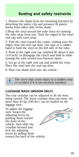 1. Remove the shade from the mounting brackets by
detaching the safety clip and pressure fit plastic
knobs from either side of the shade.
2.Wrap the vinyl around the tube twice by twisting
the tube away from you. Tuck the edged of the vinyl
end cap with each wrap.
3. Fold the vinyl toward the center, making sure the
edges clear the end cap slots. Use tape or a rubber
band to hold the vinyl on the left side of the tube..
4. Push in the right end cap (marked R) about 6 mm
(1/4 inch) to disengage the clutch and hold in while
turning the tube toward you fourteen times.
5. Let go of the right end cap and unfold the vinyl.
Place the vinyl into the end cap slots.
6. Place the shade back into the vehicle.
The cover may cause injury in a sudden stop
or accident if it is not securely installed.
LUGGAGE RACK (WAGON ONLY)
The rear crossbar can be adjusted to fit the item
being carried. The front crossbar does not move. No
more than 44 kg (100 lbs.) can be loaded on the
luggage rack.
To adjust the luggage
rack, loosen the
adjusting levers by
pushing them toward
the front of the
vehicle, then slide the
crossbar forward and
lock the adjusting
levers by pulling them
toward the back of the vehicle.
Seating and safety restraints
39
 