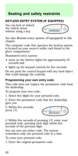 KEYLESS ENTRY SYSTEM (IF EQUIPPED)
You can lock or unlock
the vehicle doors
without using a key.
See also Remote entry system (if equipped) in this
chapter.
The computer code that operates the keyless system
is located on your owner’s wallet card found in the
glove compartment.
Illuminated entry system:
• turns on the interior lights for approximately 25
seconds and
• lights up the keypad controls for five seconds.
Do not push the control keypad with any hard object
that could damage the controls.
Programming your own entry code
This code does not replace the permanent code from
the dealership.
To program your own code:
1. Select five digits for your personal code.
2. Enter the permanent code that the dealership
gave you.
3. Within five seconds,
press 1/2.
4. Within five seconds of pressing 1/2, enter your
personal code, pressing each digit within five
seconds of the previous digit.
You can now use either code. The system
remembers only one personal code at a time.
To erase your personal code:
1. Enter the original permanent code.
1 2 3 4 5 6 7 8 9 0
1 2 3 4 5 6 7 8 9 0
Seating and safety restraints
40
 