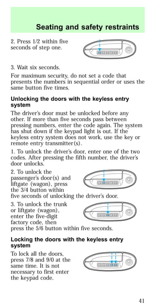 2. Press 1/2 within five
seconds of step one.
3. Wait six seconds.
For maximum security, do not set a code that
presents the numbers in sequential order or uses the
same button five times.
Unlocking the doors with the keyless entry
system
The driver’s door must be unlocked before any
other. If more than five seconds pass between
pressing numbers, enter the code again. The system
has shut down if the keypad light is out. If the
keyless entry system does not work, use the key or
remote entry transmitter(s).
1. To unlock the driver’s door, enter one of the two
codes. After pressing the fifth number, the driver’s
door unlocks.
2. To unlock the
passenger’s door(s) and
liftgate (wagon), press
the 3/4 button within
five seconds of unlocking the driver’s door.
3. To unlock the trunk
or liftgate (wagon),
enter the five-digit
factory code, then
press the 5/6 button within five seconds.
Locking the doors with the keyless entry
system
To lock all the doors,
press 7/8 and 9/0 at the
same time. It is not
necessary to first enter
the keypad code.
1 2 3 4 5 6 7 8 9 0
1 2 3 4 5 6 7 8 9 0
1 2 3 4 5 6 7 8 9 0
1 2 3 4 5 6 7 8 9 0
Seating and safety restraints
41
 