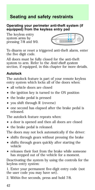 Operating your perimeter anti-theft system (if
equipped) from the keyless entry pad
The keyless entry
system arms by
pressing 7/8 and 9/0.
To disarm or reset a triggered anti-theft alarm, enter
the five digit code.
All doors must be fully closed for the anti-theft
system to arm. Refer to the Anti-theft system
section, if equipped, in this chapter for more details.
Autolock
The autolock feature is part of your remote keyless
entry system which locks all of the doors when:
• all vehicle doors are closed
• the ignition key is turned to the ON position
• the brake pedal is pressed
• you shift through R (reverse)
• one second has elapsed after the brake pedal is
released.
The autolock feature repeats when:
• a door is opened and then all doors are closed
• the brake pedal is released.
The doors may not lock automatically if the driver:
• shifts through gears without pressing the brake
• shifts through gears quickly after starting the
vehicle
• releases their foot from the brake while someone
has stepped out of the vehicle for a moment.
Deactivating the system by using the controls for the
keyless entry system:
1. Enter your permanent five-digit entry code (not
the user code you may have set).
2. Within five seconds, press and hold 7/8.
1 2 3 4 5 6 7 8 9 0
Seating and safety restraints
42
 