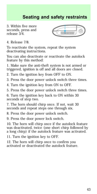 3. Within five more
seconds, press and
release 3/4.
4. Release 7/8.
To reactivate the system, repeat the system
deactivating instructions.
You can also deactivate or reactivate the autolock
feature by this method:
1. Make sure the anti-theft system is not armed or
triggered, ignition is off and all doors are closed.
2. Turn the ignition key from OFF to ON.
3. Press the door power unlock switch three times.
4. Turn the ignition key from ON to OFF.
5. Press the door power unlock switch three times.
6. Turn the ignition key back to ON within 30
seconds of step two.
7. The horn should chirp once. If not, wait 30
seconds and repeat steps one through six.
8. Press the door power unlock switch.
9. Press the door power lock switch.
10. The horn will chirp once if the autolock feature
was deactivated, twice (one short chirp followed by
a long chirp) if the autolock feature was activated.
11. Turn the ignition key to OFF.
12. The horn will chirp once to confirm you
activated or deactivated the autolock feature.
1 2 3 4 5 6 7 8 9 0
Seating and safety restraints
43
 