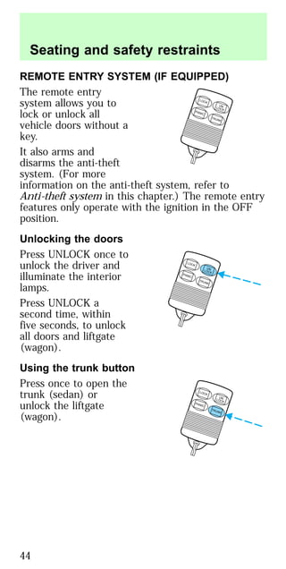 REMOTE ENTRY SYSTEM (IF EQUIPPED)
The remote entry
system allows you to
lock or unlock all
vehicle doors without a
key.
It also arms and
disarms the anti-theft
system. (For more
information on the anti-theft system, refer to
Anti-theft system in this chapter.) The remote entry
features only operate with the ignition in the OFF
position.
Unlocking the doors
Press UNLOCK once to
unlock the driver and
illuminate the interior
lamps.
Press UNLOCK a
second time, within
five seconds, to unlock
all doors and liftgate
(wagon).
Using the trunk button
Press once to open the
trunk (sedan) or
unlock the liftgate
(wagon).
LOCK
UNLOCK
PANIC
TRUNK
LOCK
UNLOCK
PANIC
TRUNK
LOCK
UNLOCK
PANIC
TRUNK
Seating and safety restraints
44
 