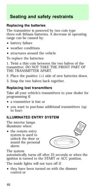 Replacing the batteries
The transmitter is powered by two coin type
three-volt lithium batteries. A decrease in operating
range can be caused by:
• battery failure
• weather conditions
• structures around the vehicle
To replace the batteries:
1. Twist a thin coin between the two halves of the
transmitter. DO NOT TAKE THE FRONT PART OF
THE TRANSMITTER APART.
2. Place the positive (+) side of new batteries down.
3. Snap the two halves back together.
Replacing lost transmitters
Take all your vehicle’s transmitters to your dealer for
programming if:
• a transmitter is lost or
• you want to purchase additional transmitters (up
to four)
ILLUMINATED ENTRY SYSTEM
The interior lamps
illuminate when:
• the remote entry
system is used to
unlock the door or
sound the personal
alarm.
The system
automatically turns off after 25 seconds or when the
ignition is turned to the START or ACC position.
The inside lights will not turn off if:
• they have been turned on with the dimmer
control or
LO
CK
UNLO
CKPANIC
Seating and safety restraints
46
 