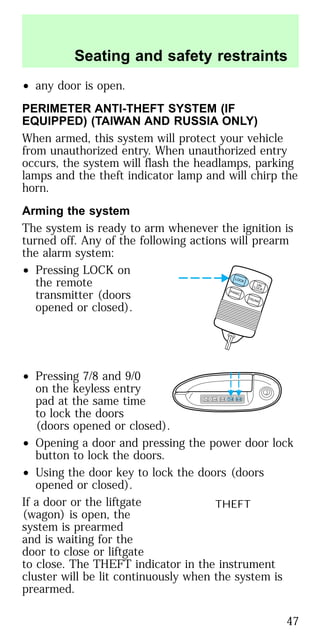• any door is open.
PERIMETER ANTI-THEFT SYSTEM (IF
EQUIPPED) (TAIWAN AND RUSSIA ONLY)
When armed, this system will protect your vehicle
from unauthorized entry. When unauthorized entry
occurs, the system will flash the headlamps, parking
lamps and the theft indicator lamp and will chirp the
horn.
Arming the system
The system is ready to arm whenever the ignition is
turned off. Any of the following actions will prearm
the alarm system:
• Pressing LOCK on
the remote
transmitter (doors
opened or closed).
• Pressing 7/8 and 9/0
on the keyless entry
pad at the same time
to lock the doors
(doors opened or closed).
• Opening a door and pressing the power door lock
button to lock the doors.
• Using the door key to lock the doors (doors
opened or closed).
If a door or the liftgate
(wagon) is open, the
system is prearmed
and is waiting for the
door to close or liftgate
to close. The THEFT indicator in the instrument
cluster will be lit continuously when the system is
prearmed.
LOCK
UNLOCK
PANIC
TRUNK
1 2 3 4 5 6 7 8 9 0
THEFT
Seating and safety restraints
47
 