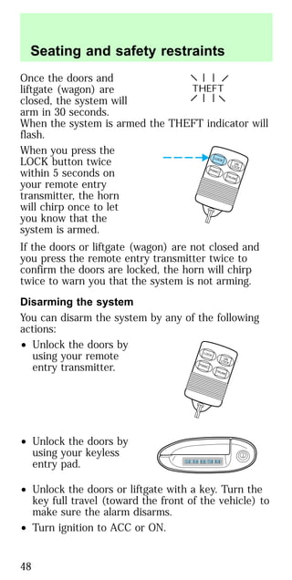 Once the doors and
liftgate (wagon) are
closed, the system will
arm in 30 seconds.
When the system is armed the THEFT indicator will
flash.
When you press the
LOCK button twice
within 5 seconds on
your remote entry
transmitter, the horn
will chirp once to let
you know that the
system is armed.
If the doors or liftgate (wagon) are not closed and
you press the remote entry transmitter twice to
confirm the doors are locked, the horn will chirp
twice to warn you that the system is not arming.
Disarming the system
You can disarm the system by any of the following
actions:
• Unlock the doors by
using your remote
entry transmitter.
• Unlock the doors by
using your keyless
entry pad.
• Unlock the doors or liftgate with a key. Turn the
key full travel (toward the front of the vehicle) to
make sure the alarm disarms.
• Turn ignition to ACC or ON.
THEFT
LOCK
UNLOCK
PANIC
TRUNK
LOCK
UNLOCK
PANIC
TRUNK
1 2 3 4 5 6 7 8 9 0
Seating and safety restraints
48
 