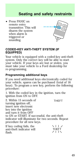 • Press PANIC on
remote entry
transmitter. This will
disarm the system
when alarm is
triggered or
sounding.
CODED-KEY ANTI-THEFT SYSTEM (IF
EQUIPPED)
Your vehicle is equipped with a coded-key anti-theft
system. Only the correct key will be able to start
your vehicle. If your keys are lost or stolen, you
must take your vehicle to a Ford dealership for
re-programming.
Programming additional keys
If you need additional keys electronically coded for
your vehicle, spares can be purchased (total of 16
keys). To program a new key, perform the following
procedure:
1. With the coded key in the ignition, turn the
ignition from ON to OFF.
2. Within 15 seconds of
turning ignition off,
insert new electronic
key into the ignition
and turn it from OFF
to ON or START. If successful, the anti-theft
indicator will illuminate for two seconds. Repeat
procedure for all new keys.
If key coding fails, the
anti-theft indicator will
flash.
LOCK
UNLOCK
PANIC
TRUNK
THEFT
THEFT
Seating and safety restraints
49
 