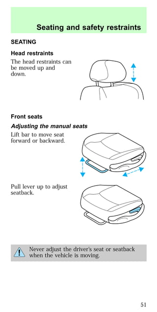 SEATING
Head restraints
The head restraints can
be moved up and
down.
Front seats
Adjusting the manual seats
Lift bar to move seat
forward or backward.
Pull lever up to adjust
seatback.
Never adjust the driver’s seat or seatback
when the vehicle is moving.
Seating and safety restraints
51
 