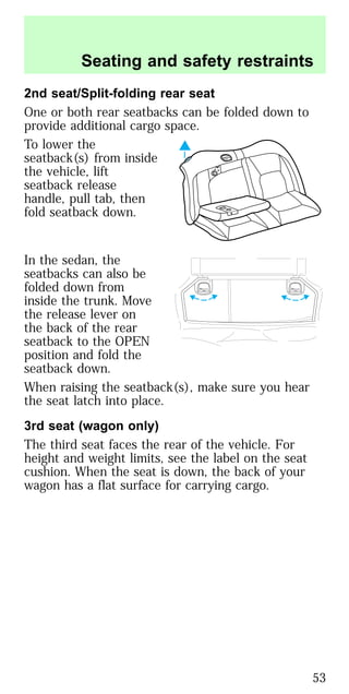 2nd seat/Split-folding rear seat
One or both rear seatbacks can be folded down to
provide additional cargo space.
To lower the
seatback(s) from inside
the vehicle, lift
seatback release
handle, pull tab, then
fold seatback down.
In the sedan, the
seatbacks can also be
folded down from
inside the trunk. Move
the release lever on
the back of the rear
seatback to the OPEN
position and fold the
seatback down.
When raising the seatback(s), make sure you hear
the seat latch into place.
3rd seat (wagon only)
The third seat faces the rear of the vehicle. For
height and weight limits, see the label on the seat
cushion. When the seat is down, the back of your
wagon has a flat surface for carrying cargo.
OPEN OPEN
Seating and safety restraints
53
 