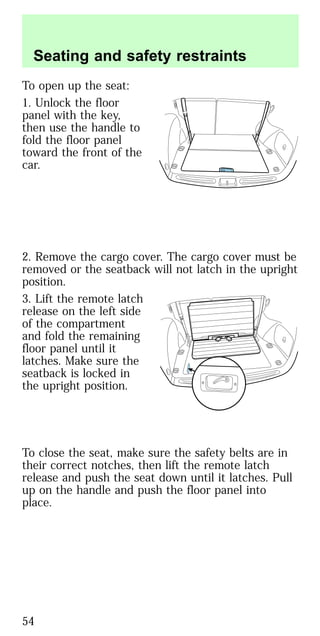 To open up the seat:
1. Unlock the floor
panel with the key,
then use the handle to
fold the floor panel
toward the front of the
car.
2. Remove the cargo cover. The cargo cover must be
removed or the seatback will not latch in the upright
position.
3. Lift the remote latch
release on the left side
of the compartment
and fold the remaining
floor panel until it
latches. Make sure the
seatback is locked in
the upright position.
To close the seat, make sure the safety belts are in
their correct notches, then lift the remote latch
release and push the seat down until it latches. Pull
up on the handle and push the floor panel into
place.
Seating and safety restraints
54
 