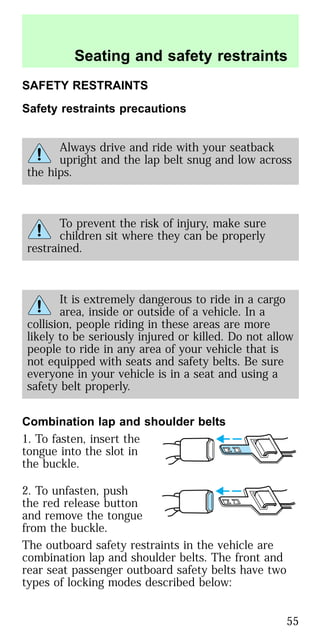 SAFETY RESTRAINTS
Safety restraints precautions
Always drive and ride with your seatback
upright and the lap belt snug and low across
the hips.
To prevent the risk of injury, make sure
children sit where they can be properly
restrained.
It is extremely dangerous to ride in a cargo
area, inside or outside of a vehicle. In a
collision, people riding in these areas are more
likely to be seriously injured or killed. Do not allow
people to ride in any area of your vehicle that is
not equipped with seats and safety belts. Be sure
everyone in your vehicle is in a seat and using a
safety belt properly.
Combination lap and shoulder belts
1. To fasten, insert the
tongue into the slot in
the buckle.
2. To unfasten, push
the red release button
and remove the tongue
from the buckle.
The outboard safety restraints in the vehicle are
combination lap and shoulder belts. The front and
rear seat passenger outboard safety belts have two
types of locking modes described below:
Seating and safety restraints
55
 