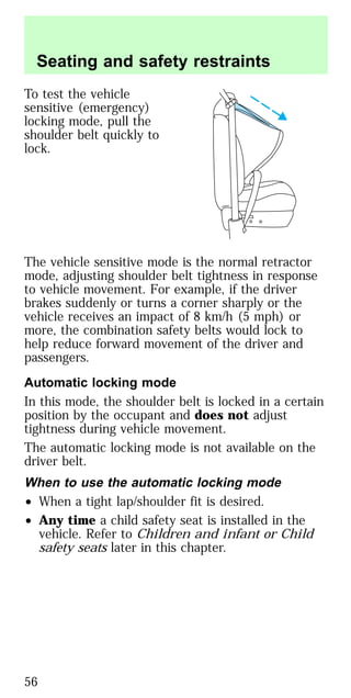 To test the vehicle
sensitive (emergency)
locking mode, pull the
shoulder belt quickly to
lock.
The vehicle sensitive mode is the normal retractor
mode, adjusting shoulder belt tightness in response
to vehicle movement. For example, if the driver
brakes suddenly or turns a corner sharply or the
vehicle receives an impact of 8 km/h (5 mph) or
more, the combination safety belts would lock to
help reduce forward movement of the driver and
passengers.
Automatic locking mode
In this mode, the shoulder belt is locked in a certain
position by the occupant and does not adjust
tightness during vehicle movement.
The automatic locking mode is not available on the
driver belt.
When to use the automatic locking mode
• When a tight lap/shoulder fit is desired.
• Any time a child safety seat is installed in the
vehicle. Refer to Children and infant or Child
safety seats later in this chapter.
Seating and safety restraints
56
 