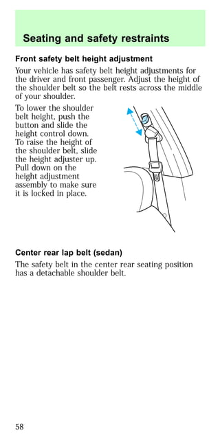 Front safety belt height adjustment
Your vehicle has safety belt height adjustments for
the driver and front passenger. Adjust the height of
the shoulder belt so the belt rests across the middle
of your shoulder.
To lower the shoulder
belt height, push the
button and slide the
height control down.
To raise the height of
the shoulder belt, slide
the height adjuster up.
Pull down on the
height adjustment
assembly to make sure
it is locked in place.
Center rear lap belt (sedan)
The safety belt in the center rear seating position
has a detachable shoulder belt.
Seating and safety restraints
58
 