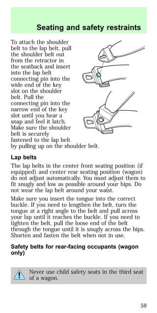 To attach the shoulder
belt to the lap belt, pull
the shoulder belt out
from the retractor in
the seatback and insert
into the lap belt
connecting pin into the
wide end of the key
slot on the shoulder
belt. Pull the
connecting pin into the
narrow end of the key
slot until you hear a
snap and feel it latch.
Make sure the shoulder
belt is securely
fastened to the lap belt
by pulling up on the shoulder belt.
Lap belts
The lap belts in the center front seating position (if
equipped) and center rear seating position (wagon)
do not adjust automatically. You must adjust them to
fit snugly and low as possible around your hips. Do
not wear the lap belt around your waist.
Make sure you insert the tongue into the correct
buckle. If you need to lengthen the belt, turn the
tongue at a right angle to the belt and pull across
your lap until it reaches the buckle. If you need to
tighten the belt, pull the loose end of the belt
through the tongue until it is snugly across the hips.
Shorten and fasten the belt when not in use.
Safety belts for rear-facing occupants (wagon
only)
Never use child safety seats in the third seat
of a wagon.
Seating and safety restraints
59
 