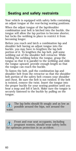 Your vehicle is equipped with safety belts containing
an adjust tongue at the rear-facing seating positions.
When the adjust tongue of the lap/shoulder
combination seat belt is latched into the buckle, the
tongue will allow the lap portion to become shorter,
but locks the webbing in place to restrict it from
becoming longer.
Before you reach and latch a combination lap and
shoulder belt having an adjust tongue into the
buckle. you may have to lengthen the lap belt
portion of it. To lengthen the lap belt, pull some
webbing out of the shoulder belt retractor. While
holding the webbing below the tongue, grasp the
tongue so that it is parallel to the webbing and slide
the tongue upward. provide enough length so that
the tongue can reach the buckle.
To fasten the belt, pull the combination lap and
shoulder belt from the retractor so that the shoulder
belt portion of the safety belt crosses your shoulder
and chest. Be sure the belt is not twisted. If the belt
is twisted, remove the twist. Insert the tongue into
the proper buckle for your seating position until you
hear a snap and fell it latch. Make sure the tongue is
securely fastened to the buckle by pulling on the
tongue.
The lap belts should fit snugly and as low as
possible around the hips, not around the
waist.
Front and rear seat occupants, including
pregnant women, should wear safety belts
for optimum protection in an accident.
Seating and safety restraints
60
 