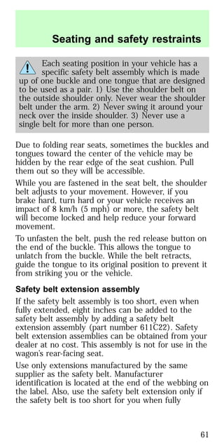 Each seating position in your vehicle has a
specific safety belt assembly which is made
up of one buckle and one tongue that are designed
to be used as a pair. 1) Use the shoulder belt on
the outside shoulder only. Never wear the shoulder
belt under the arm. 2) Never swing it around your
neck over the inside shoulder. 3) Never use a
single belt for more than one person.
Due to folding rear seats, sometimes the buckles and
tongues toward the center of the vehicle may be
hidden by the rear edge of the seat cushion. Pull
them out so they will be accessible.
While you are fastened in the seat belt, the shoulder
belt adjusts to your movement. However, if you
brake hard, turn hard or your vehicle receives an
impact of 8 km/h (5 mph) or more, the safety belt
will become locked and help reduce your forward
movement.
To unfasten the belt, push the red release button on
the end of the buckle. This allows the tongue to
unlatch from the buckle. While the belt retracts,
guide the tongue to its original position to prevent it
from striking you or the vehicle.
Safety belt extension assembly
If the safety belt assembly is too short, even when
fully extended, eight inches can be added to the
safety belt assembly by adding a safety belt
extension assembly (part number 611C22). Safety
belt extension assemblies can be obtained from your
dealer at no cost. This assembly is not for use in the
wagon’s rear-facing seat.
Use only extensions manufactured by the same
supplier as the safety belt. Manufacturer
identification is located at the end of the webbing on
the label. Also, use the safety belt extension only if
the safety belt is too short for you when fully
Seating and safety restraints
61
 