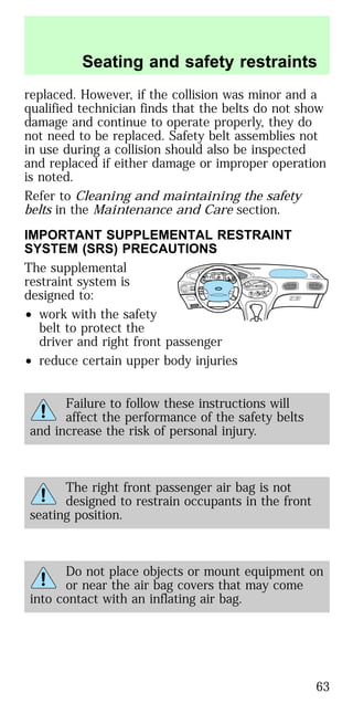 replaced. However, if the collision was minor and a
qualified technician finds that the belts do not show
damage and continue to operate properly, they do
not need to be replaced. Safety belt assemblies not
in use during a collision should also be inspected
and replaced if either damage or improper operation
is noted.
Refer to Cleaning and maintaining the safety
belts in the Maintenance and Care section.
IMPORTANT SUPPLEMENTAL RESTRAINT
SYSTEM (SRS) PRECAUTIONS
The supplemental
restraint system is
designed to:
• work with the safety
belt to protect the
driver and right front passenger
• reduce certain upper body injuries
Failure to follow these instructions will
affect the performance of the safety belts
and increase the risk of personal injury.
The right front passenger air bag is not
designed to restrain occupants in the front
seating position.
Do not place objects or mount equipment on
or near the air bag covers that may come
into contact with an inflating air bag.
BASS
TREB
BAL
FADE
REW FFEJECT
1
2 3 4 5 6
w TAPE SIDE TAPE
R-DEF
TUNE
SEEK
SCAN
AM
FM
MH
LO
HI
OFF
A/C
MAX
A/C
VENT
VOL
PUSH-ON
w
STFM 12
AMC
BL RF
E
F
C
H
FUEL DOOR>
SERVICE
ENGINE
SOON LOW
COOLANT
THEFT
10
20
30
40
50
60
70
80
90
100
120
20
60
100
140
180
P R N D 2 1
MPH km/h
0
0 0 0 0
0 0 0 0 0
P!
BRAKE
+–
110
CRUISE
RPMx1000
ABS
O/D
OFF
REAR
LAMP
OUT
PREMIUM UNLEADED
FUEL RECOMMENDED
0
1
2
3
4
5
6
7
8
Seating and safety restraints
63
 