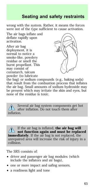 wrong with the system. Rather, it means the forces
were not of the type sufficient to cause activation.
The air bags inflate and
deflate rapidly upon
activation.
After air bag
deployment, it is
normal to notice a
smoke-like, powdery
residue or smell the
burnt propellant. This
may consist of
cornstarch, talcum
powder (to lubricate
the bag) or sodium compounds (e.g., baking soda)
that result from the combustion process that inflates
the air bag. Small amounts of sodium hydroxide may
be present which may irritate the skin and eyes, but
none of the residue is toxic.
Several air bag system components get hot
after inflation. Do not touch them after
inflation.
If the air bag is inflated, the air bag will
not function again and must be replaced
immediately. If the air bag is not replaced, the
unrepaired area will increase the risk of injury in a
collision.
The SRS consists of:
• driver and passenger air bag modules (which
include the inflators and air bags),
• one or more impact and safing sensors,
• a readiness light and tone
Seating and safety restraints
65
 