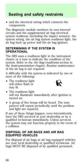 • and the electrical wiring which connects the
components.
The diagnostic module monitors its own internal
circuits and the supplemental air bag electrical
system readiness (including the impact sensors), the
system wiring, the air bag system readiness light, the
air bag back up power and the air bag ignitors.
DETERMINING IF THE SYSTEM IS
OPERATIONAL
The SRS uses a readiness light in the instrument
cluster or a tone to indicate the condition of the
system. Refer to the Air bag readiness section in
the Instrumentation chapter. Routine maintenance
of the air bag is not required.
A difficulty with the system is indicated by one or
more of the following:
• The readiness light
will either flash or
stay lit.
• The readiness light
will not illuminate immediately after ignition is
turned on.
• A group of five beeps will be heard. The tone
pattern will repeat periodically until the problem
and light are repaired.
If any of these things happen, even intermittently,
have the SRS serviced at your dealership or by a
qualified technician immediately. Unless serviced,
the system may not function properly in the event of
a collision.
DISPOSAL OF AIR BAGS AND AIR BAG
EQUIPPED VEHICLES
For disposal of air bags or air bag equipped vehicles,
see your local dealership or qualified technician. Air
bags MUST BE disposed of by qualified personnel.
Seating and safety restraints
66
 