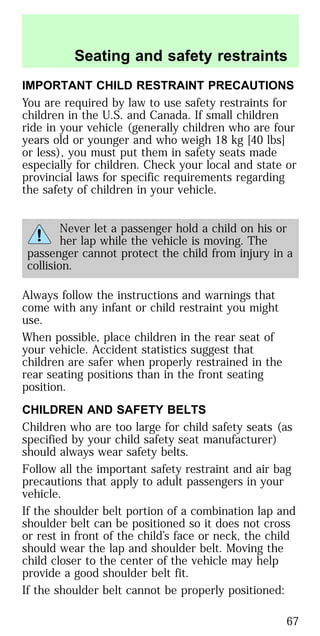 IMPORTANT CHILD RESTRAINT PRECAUTIONS
You are required by law to use safety restraints for
children in the U.S. and Canada. If small children
ride in your vehicle (generally children who are four
years old or younger and who weigh 18 kg [40 lbs]
or less), you must put them in safety seats made
especially for children. Check your local and state or
provincial laws for specific requirements regarding
the safety of children in your vehicle.
Never let a passenger hold a child on his or
her lap while the vehicle is moving. The
passenger cannot protect the child from injury in a
collision.
Always follow the instructions and warnings that
come with any infant or child restraint you might
use.
When possible, place children in the rear seat of
your vehicle. Accident statistics suggest that
children are safer when properly restrained in the
rear seating positions than in the front seating
position.
CHILDREN AND SAFETY BELTS
Children who are too large for child safety seats (as
specified by your child safety seat manufacturer)
should always wear safety belts.
Follow all the important safety restraint and air bag
precautions that apply to adult passengers in your
vehicle.
If the shoulder belt portion of a combination lap and
shoulder belt can be positioned so it does not cross
or rest in front of the child’s face or neck, the child
should wear the lap and shoulder belt. Moving the
child closer to the center of the vehicle may help
provide a good shoulder belt fit.
If the shoulder belt cannot be properly positioned:
Seating and safety restraints
67
 