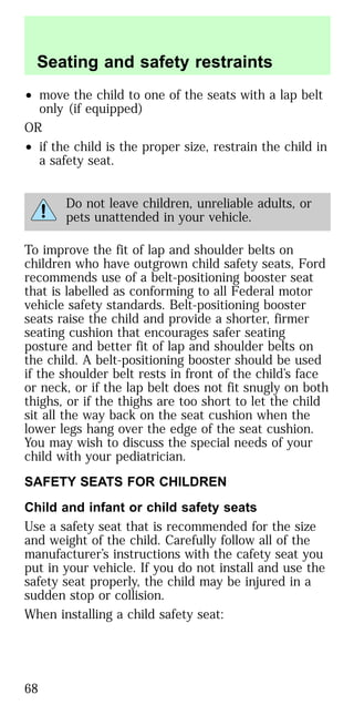 • move the child to one of the seats with a lap belt
only (if equipped)
OR
• if the child is the proper size, restrain the child in
a safety seat.
Do not leave children, unreliable adults, or
pets unattended in your vehicle.
To improve the fit of lap and shoulder belts on
children who have outgrown child safety seats, Ford
recommends use of a belt-positioning booster seat
that is labelled as conforming to all Federal motor
vehicle safety standards. Belt-positioning booster
seats raise the child and provide a shorter, firmer
seating cushion that encourages safer seating
posture and better fit of lap and shoulder belts on
the child. A belt-positioning booster should be used
if the shoulder belt rests in front of the child’s face
or neck, or if the lap belt does not fit snugly on both
thighs, or if the thighs are too short to let the child
sit all the way back on the seat cushion when the
lower legs hang over the edge of the seat cushion.
You may wish to discuss the special needs of your
child with your pediatrician.
SAFETY SEATS FOR CHILDREN
Child and infant or child safety seats
Use a safety seat that is recommended for the size
and weight of the child. Carefully follow all of the
manufacturer’s instructions with the cafety seat you
put in your vehicle. If you do not install and use the
safety seat properly, the child may be injured in a
sudden stop or collision.
When installing a child safety seat:
Seating and safety restraints
68
 