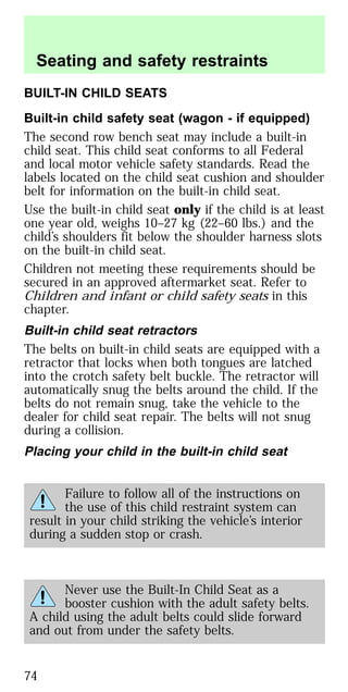 BUILT-IN CHILD SEATS
Built-in child safety seat (wagon - if equipped)
The second row bench seat may include a built-in
child seat. This child seat conforms to all Federal
and local motor vehicle safety standards. Read the
labels located on the child seat cushion and shoulder
belt for information on the built-in child seat.
Use the built-in child seat only if the child is at least
one year old, weighs 10–27 kg (22–60 lbs.) and the
child’s shoulders fit below the shoulder harness slots
on the built-in child seat.
Children not meeting these requirements should be
secured in an approved aftermarket seat. Refer to
Children and infant or child safety seats in this
chapter.
Built-in child seat retractors
The belts on built-in child seats are equipped with a
retractor that locks when both tongues are latched
into the crotch safety belt buckle. The retractor will
automatically snug the belts around the child. If the
belts do not remain snug, take the vehicle to the
dealer for child seat repair. The belts will not snug
during a collision.
Placing your child in the built-in child seat
Failure to follow all of the instructions on
the use of this child restraint system can
result in your child striking the vehicle’s interior
during a sudden stop or crash.
Never use the Built-In Child Seat as a
booster cushion with the adult safety belts.
A child using the adult belts could slide forward
and out from under the safety belts.
Seating and safety restraints
74
 
