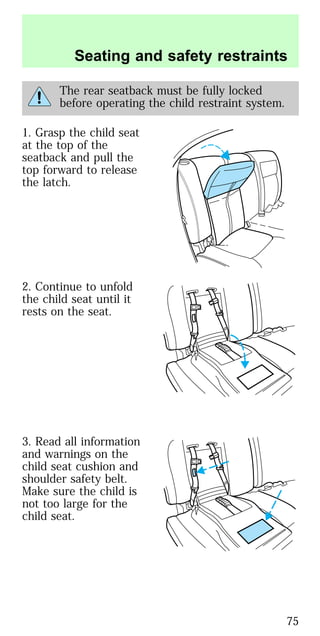 The rear seatback must be fully locked
before operating the child restraint system.
1. Grasp the child seat
at the top of the
seatback and pull the
top forward to release
the latch.
2. Continue to unfold
the child seat until it
rests on the seat.
3. Read all information
and warnings on the
child seat cushion and
shoulder safety belt.
Make sure the child is
not too large for the
child seat.
Seating and safety restraints
75
 