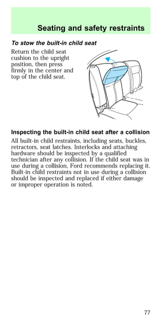 To stow the built-in child seat
Return the child seat
cushion to the upright
position, then press
firmly in the center and
top of the child seat.
Inspecting the built-in child seat after a collision
All built-in child restraints, including seats, buckles,
retractors, seat latches. Interlocks and attaching
hardware should be inspected by a qualified
technician after any collision. If the child seat was in
use during a collision, Ford recommends replacing it.
Built-in child restraints not in use during a collision
should be inspected and replaced if either damage
or improper operation is noted.
Seating and safety restraints
77
 