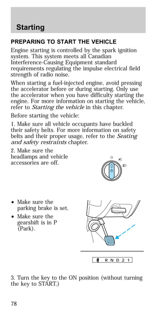 PREPARING TO START THE VEHICLE
Engine starting is controlled by the spark ignition
system. This system meets all Canadian
Interference-Causing Equipment standard
requirements regulating the impulse electrical field
strength of radio noise.
When starting a fuel-injected engine, avoid pressing
the accelerator before or during starting. Only use
the accelerator when you have difficulty starting the
engine. For more information on starting the vehicle,
refer to Starting the vehicle in this chapter.
Before starting the vehicle:
1. Make sure all vehicle occupants have buckled
their safety belts. For more information on safety
belts and their proper usage, refer to the Seating
and safety restraints chapter.
2. Make sure the
headlamps and vehicle
accessories are off.
• Make sure the
parking brake is set.
• Make sure the
gearshift is in P
(Park).
3. Turn the key to the ON position (without turning
the key to START.)
P
P R N D 2 1
Starting
78
 