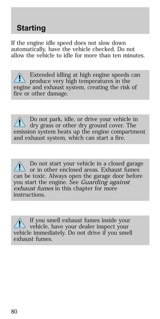 If the engine idle speed does not slow down
automatically, have the vehicle checked. Do not
allow the vehicle to idle for more than ten minutes.
Extended idling at high engine speeds can
produce very high temperatures in the
engine and exhaust system, creating the risk of
fire or other damage.
Do not park, idle, or drive your vehicle in
dry grass or other dry ground cover. The
emission system heats up the engine compartment
and exhaust system, which can start a fire.
Do not start your vehicle in a closed garage
or in other enclosed areas. Exhaust fumes
can be toxic. Always open the garage door before
you start the engine. See Guarding against
exhaust fumes in this chapter for more
instructions.
If you smell exhaust fumes inside your
vehicle, have your dealer inspect your
vehicle immediately. Do not drive if you smell
exhaust fumes.
Starting
80
 