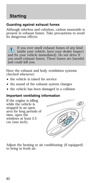 Guarding against exhaust fumes
Although odorless and colorless, carbon monoxide is
present in exhaust fumes. Take precautions to avoid
its dangerous effects.
If you ever smell exhaust fumes of any kind
inside your vehicle, have your dealer inspect
and fix your vehicle immediately. Do not drive if
you smell exhaust fumes. These fumes are harmful
and could kill you.
Have the exhaust and body ventilation systems
checked whenever:
• the vehicle is raised for service
• the sound of the exhaust system changes
• the vehicle has been damaged in a collision
Important ventilating information
If the engine is idling
while the vehicle is
stopped in an open
area for long periods of
time, open the
windows at least 2.5
cm (one inch).
Adjust the heating or air conditioning (if equipped)
to bring in fresh air.
Starting
82
 